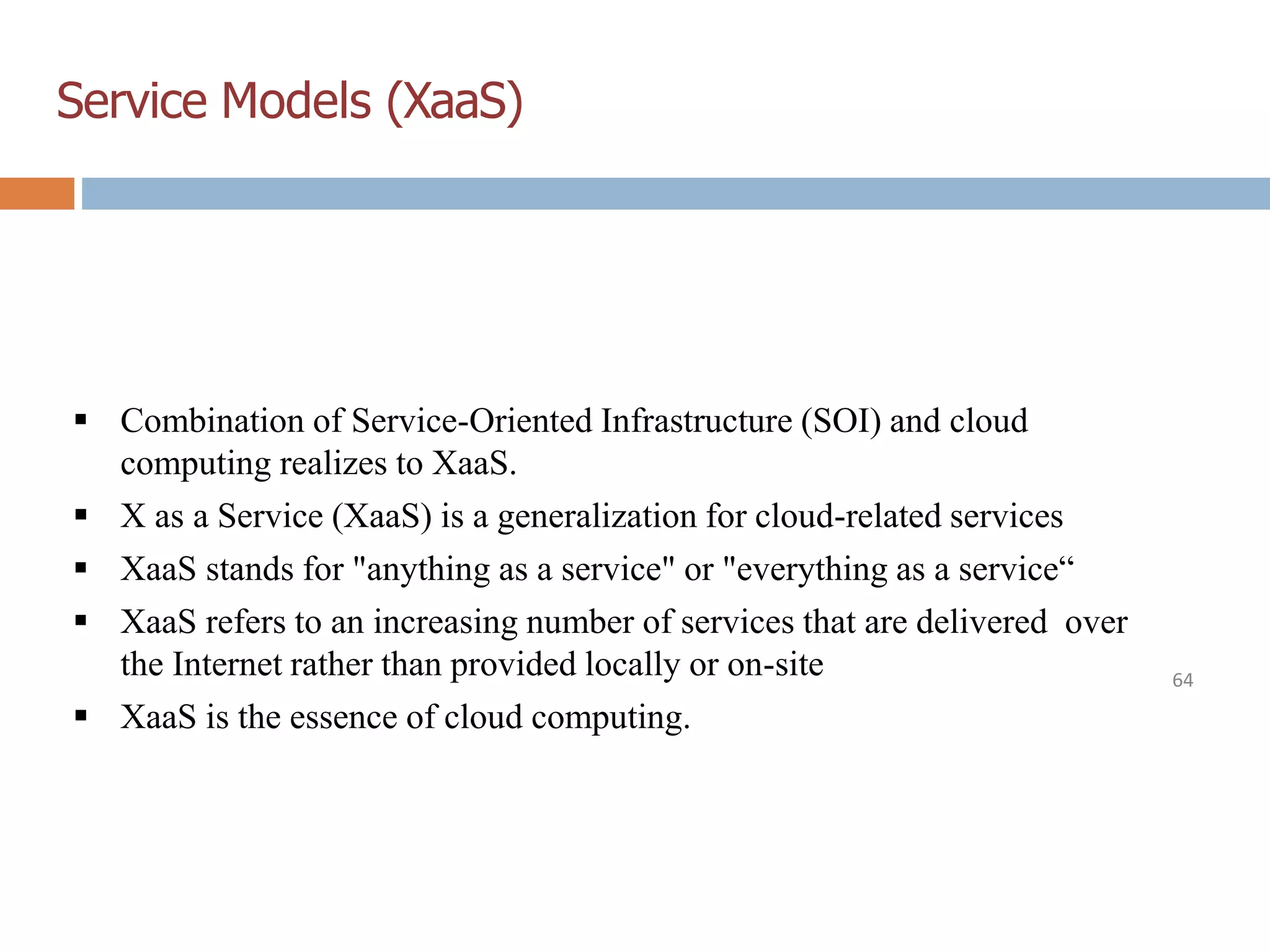 Service Models (XaaS)
64
 Combination of Service-Oriented Infrastructure (SOI) and cloud
computing realizes to XaaS.
 X as a Service (XaaS) is a generalization for cloud-related services
 XaaS stands for "anything as a service" or "everything as a service“
 XaaS refers to an increasing number of services that are delivered over
the Internet rather than provided locally or on-site
 XaaS is the essence of cloud computing.
 