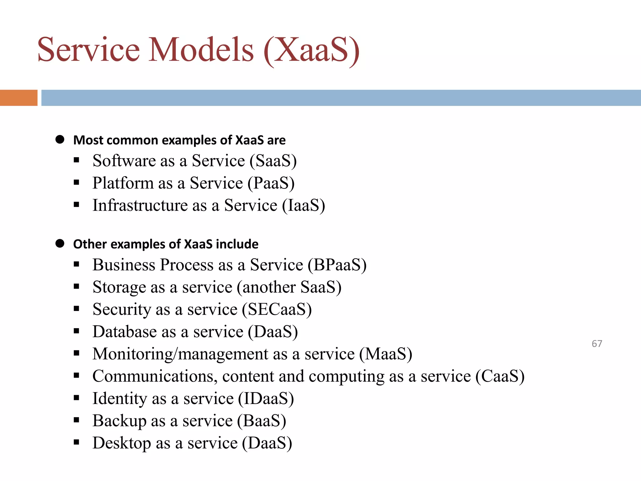 Service Models (XaaS)
67
⚫ Most common examples of XaaS are
 Software as a Service (SaaS)
 Platform as a Service (PaaS)
 Infrastructure as a Service (IaaS)
⚫ Other examples of XaaS include
 Business Process as a Service (BPaaS)
 Storage as a service (another SaaS)
 Security as a service (SECaaS)
 Database as a service (DaaS)
 Monitoring/management as a service (MaaS)
 Communications, content and computing as a service (CaaS)
 Identity as a service (IDaaS)
 Backup as a service (BaaS)
 Desktop as a service (DaaS)
 