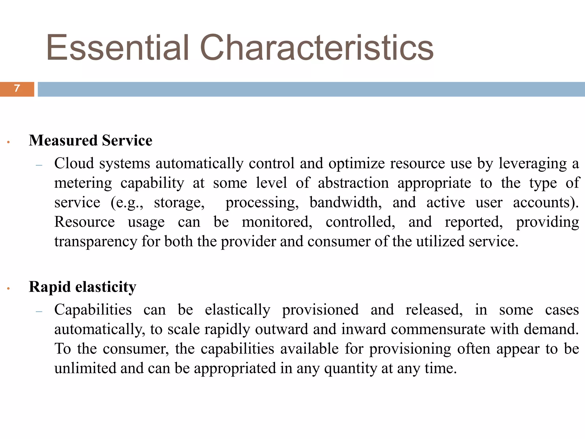 Essential Characteristics
7
• Measured Service
– Cloud systems automatically control and optimize resource use by leveraging a
metering capability at some level of abstraction appropriate to the type of
service (e.g., storage, processing, bandwidth, and active user accounts).
Resource usage can be monitored, controlled, and reported, providing
transparency for both the provider and consumer of the utilized service.
• Rapid elasticity
– Capabilities can be elastically provisioned and released, in some cases
automatically, to scale rapidly outward and inward commensurate with demand.
To the consumer, the capabilities available for provisioning often appear to be
unlimited and can be appropriated in any quantity at any time.
 