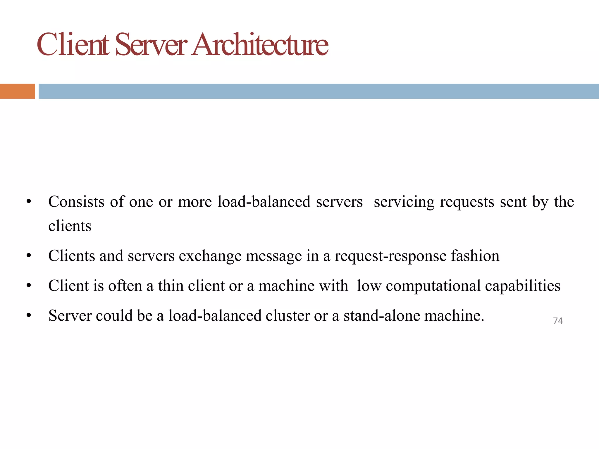 ClientServerArchitecture
74
• Consists of one or more load-balanced servers servicing requests sent by the
clients
• Clients and servers exchange message in a request-response fashion
• Client is often a thin client or a machine with low computational capabilities
• Server could be a load-balanced cluster or a stand-alone machine.
 