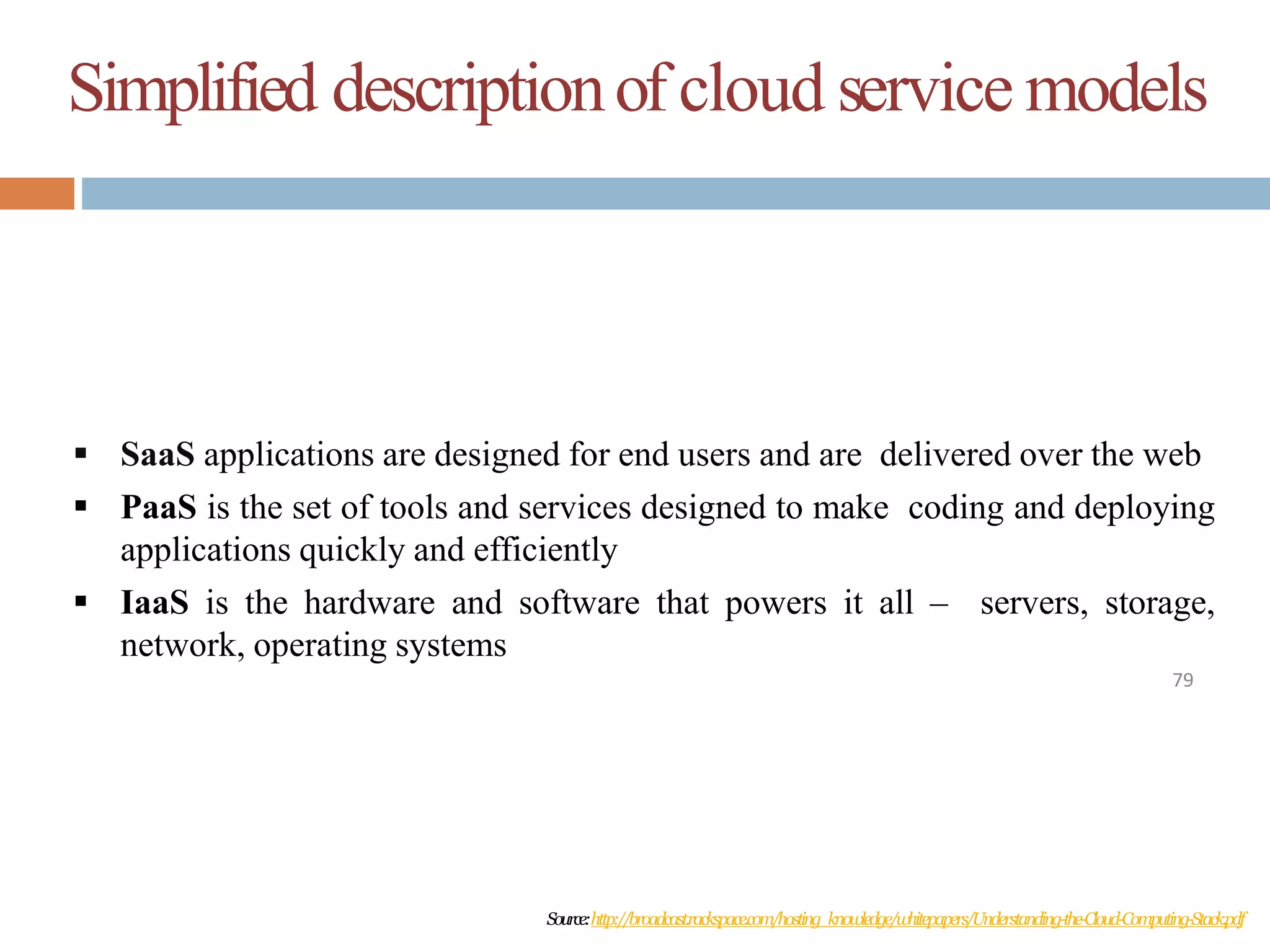 Simplified descriptionof cloud service models
79
 SaaS applications are designed for end users and are delivered over the web
 PaaS is the set of tools and services designed to make coding and deploying
applications quickly and efficiently
 IaaS is the hardware and software that powers it all – servers, storage,
network, operating systems
Source:http://broadcast.rackspace.com/hosting_knowledge/whitepapers/Understanding-the-Cloud-Computing-Stack.pdf
 