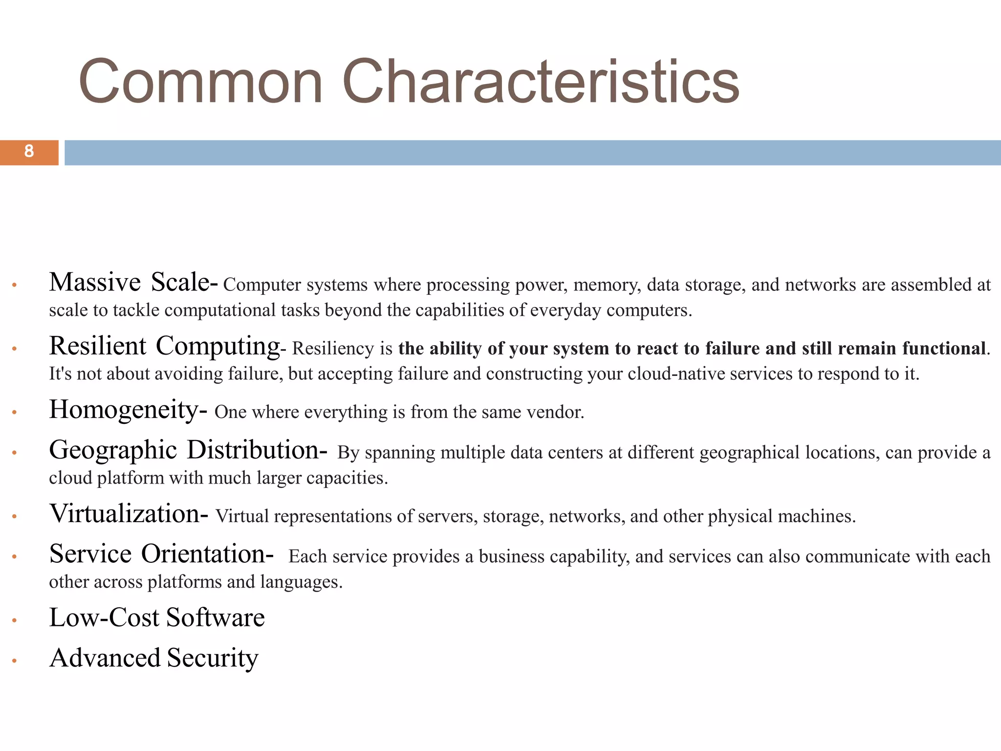 Common Characteristics
8
• Massive Scale- Computer systems where processing power, memory, data storage, and networks are assembled at
scale to tackle computational tasks beyond the capabilities of everyday computers.
• Resilient Computing- Resiliency is the ability of your system to react to failure and still remain functional.
It's not about avoiding failure, but accepting failure and constructing your cloud-native services to respond to it.
• Homogeneity- One where everything is from the same vendor.
• Geographic Distribution- By spanning multiple data centers at different geographical locations, can provide a
cloud platform with much larger capacities.
• Virtualization- Virtual representations of servers, storage, networks, and other physical machines.
• Service Orientation- Each service provides a business capability, and services can also communicate with each
other across platforms and languages.
• Low-Cost Software
• Advanced Security
 