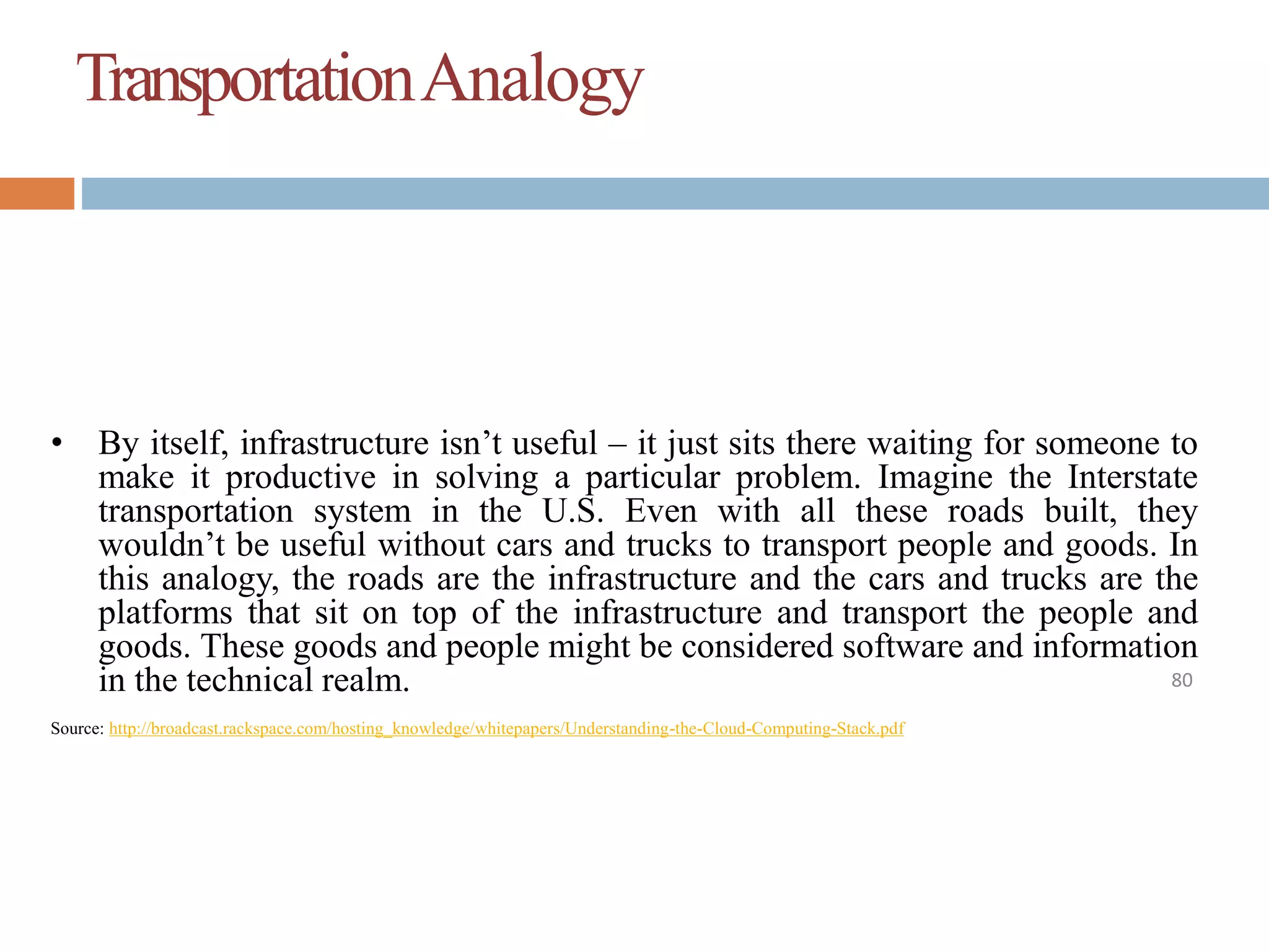TransportationAnalogy
80
• By itself, infrastructure isn’t useful – it just sits there waiting for someone to
make it productive in solving a particular problem. Imagine the Interstate
transportation system in the U.S. Even with all these roads built, they
wouldn’t be useful without cars and trucks to transport people and goods. In
this analogy, the roads are the infrastructure and the cars and trucks are the
platforms that sit on top of the infrastructure and transport the people and
goods. These goods and people might be considered software and information
in the technical realm.
Source: http://broadcast.rackspace.com/hosting_knowledge/whitepapers/Understanding-the-Cloud-Computing-Stack.pdf
 