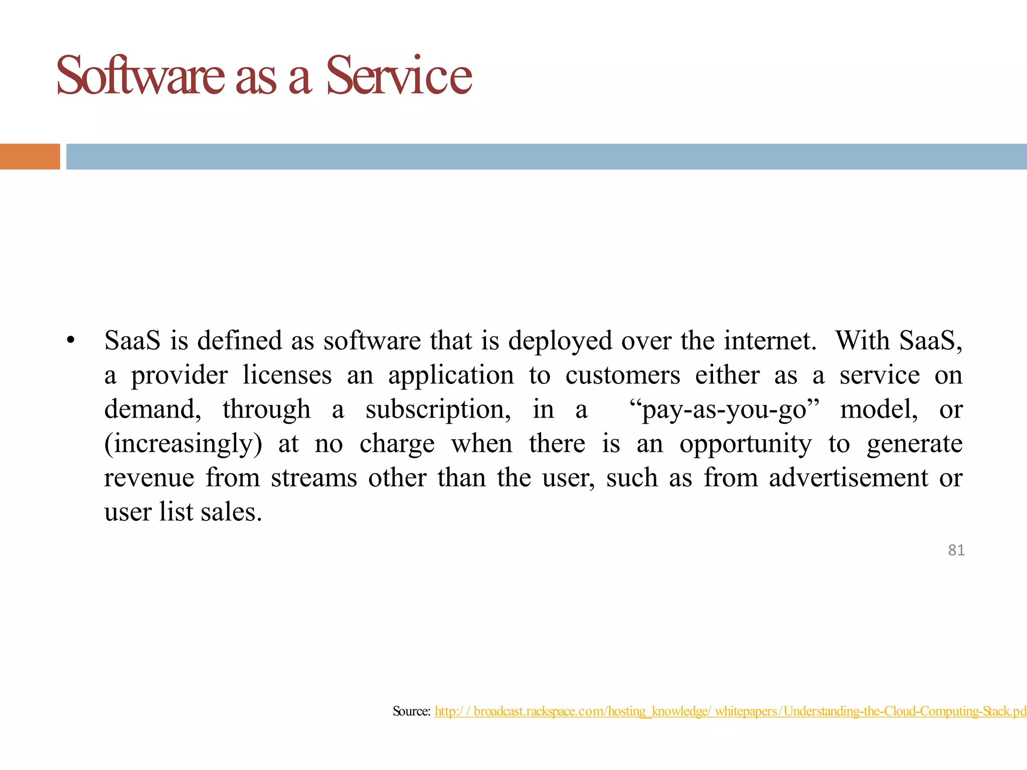 Softwareas a Service
81
• SaaS is defined as software that is deployed over the internet. With SaaS,
a provider licenses an application to customers either as a service on
demand, through a subscription, in a “pay-as-you-go” model, or
(increasingly) at no charge when there is an opportunity to generate
revenue from streams other than the user, such as from advertisement or
user list sales.
Source: http:/ / broadcast.rackspace.com/hosting_knowledge/ whitepapers/Understanding-the-Cloud-Computing-Stack.pdf
 