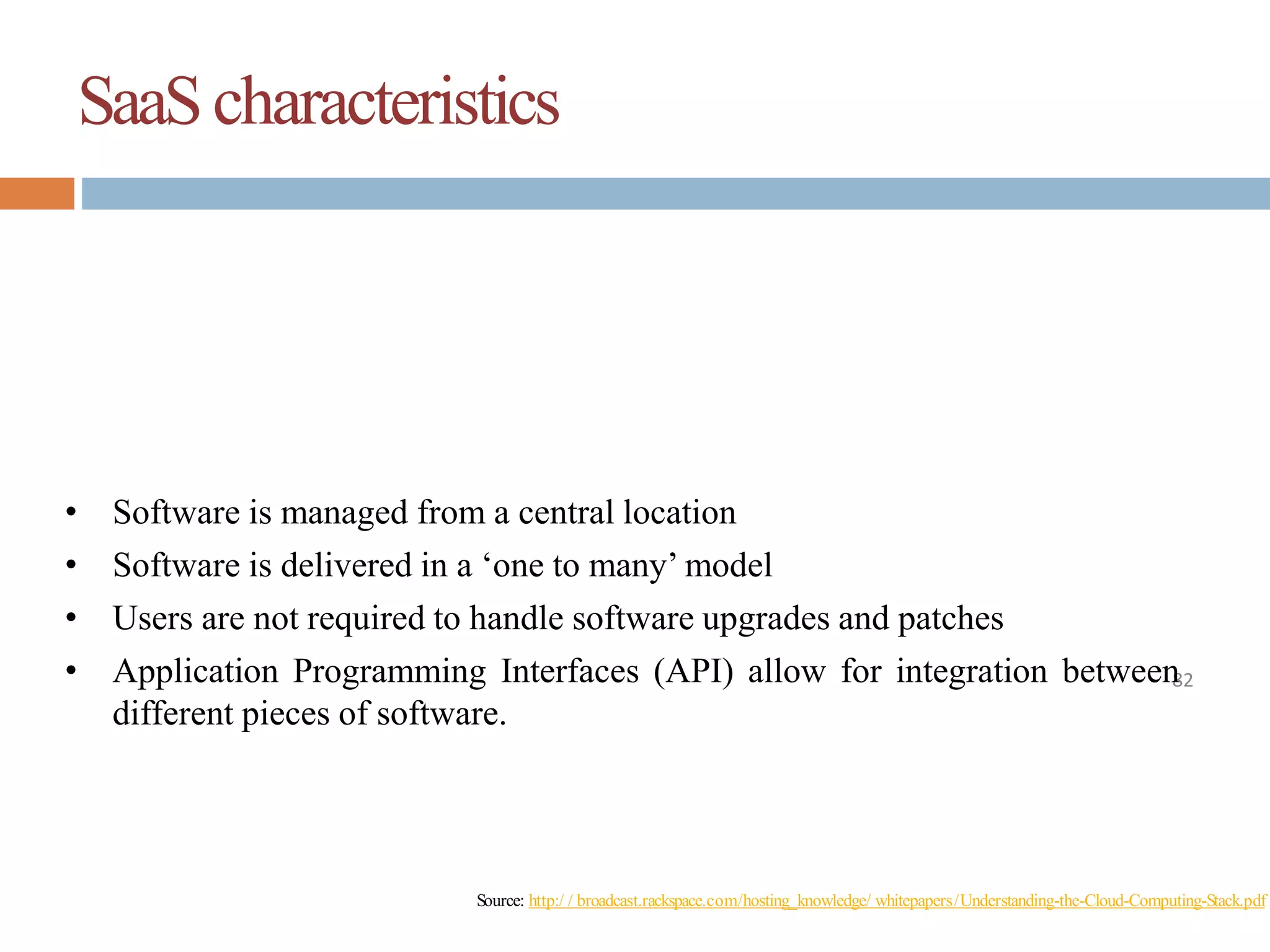 SaaScharacteristics
82
• Software is managed from a central location
• Software is delivered in a ‘one to many’ model
• Users are not required to handle software upgrades and patches
• Application Programming Interfaces (API) allow for integration between
different pieces of software.
Source: http:/ / broadcast.rackspace.com/hosting_knowledge/ whitepapers/Understanding-the-Cloud-Computing-Stack.pdf
 
