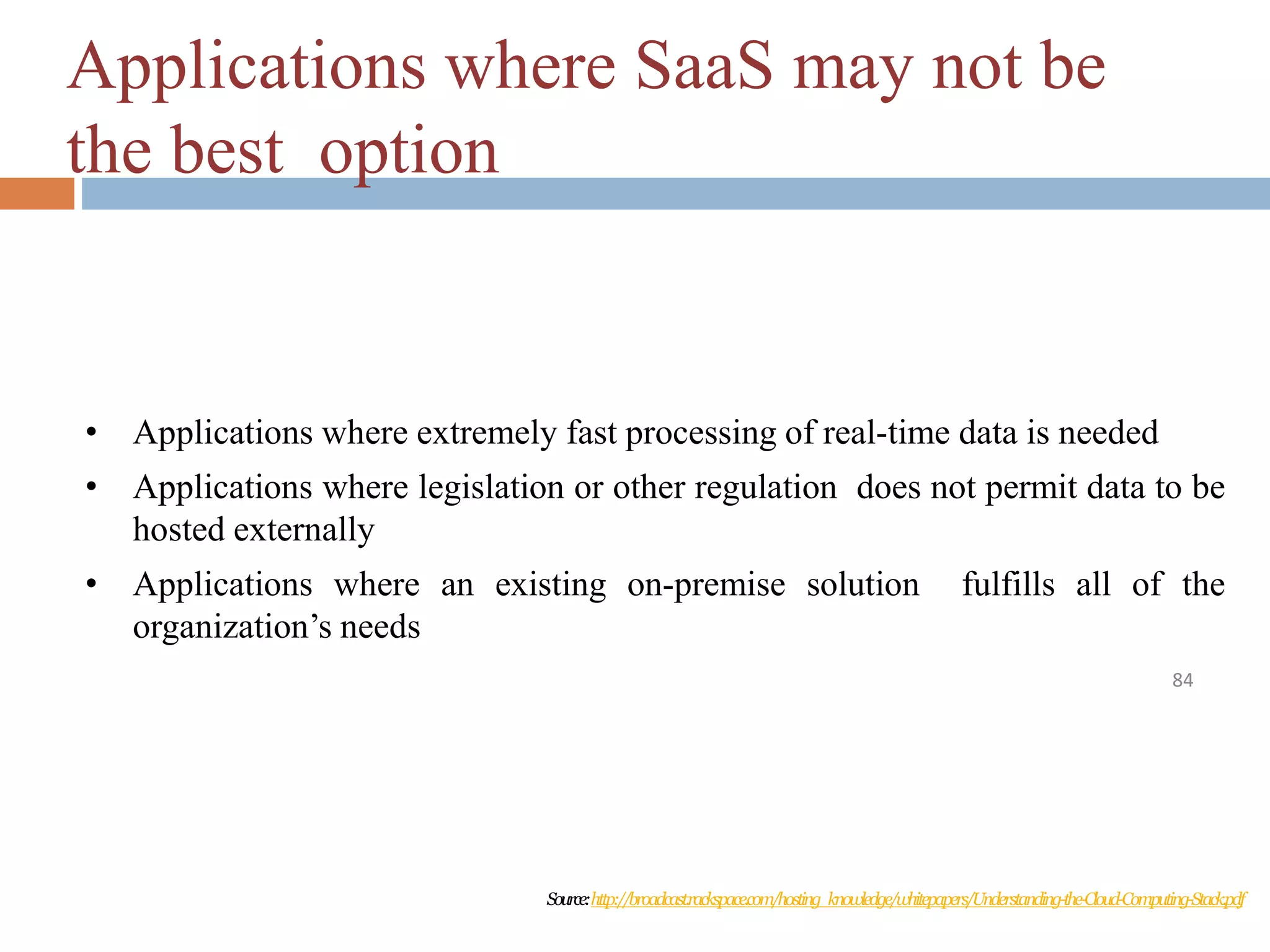 Applications where SaaS may not be
the best option
84
• Applications where extremely fast processing of real-time data is needed
• Applications where legislation or other regulation does not permit data to be
hosted externally
• Applications where an existing on-premise solution fulfills all of the
organization’s needs
Source:http://broadcast.rackspace.com/hosting_knowledge/whitepapers/Understanding-the-Cloud-Computing-Stack.pdf
 