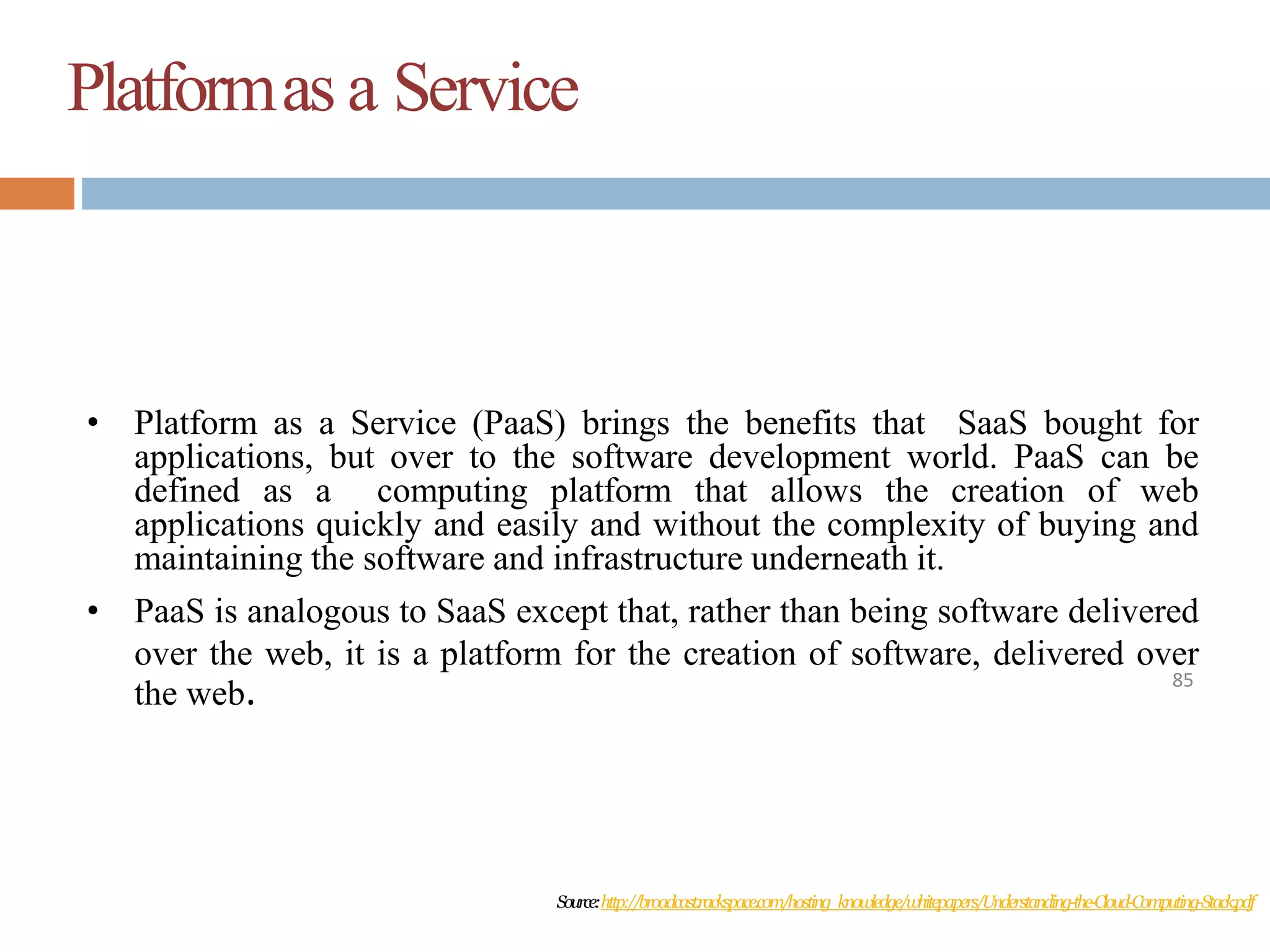 Platformas a Service
85
• Platform as a Service (PaaS) brings the benefits that SaaS bought for
applications, but over to the software development world. PaaS can be
defined as a computing platform that allows the creation of web
applications quickly and easily and without the complexity of buying and
maintaining the software and infrastructure underneath it.
• PaaS is analogous to SaaS except that, rather than being software delivered
over the web, it is a platform for the creation of software, delivered over
the web.
Source:http://broadcast.rackspace.com/hosting_knowledge/whitepapers/Understanding-the-Cloud-Computing-Stack.pdf
 
