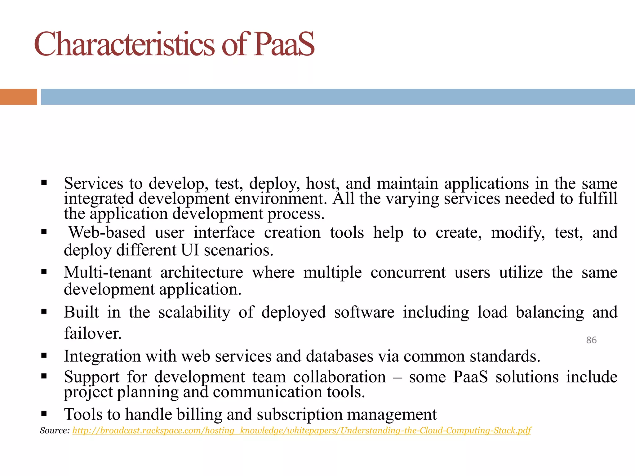 Characteristicsof PaaS
86
 Services to develop, test, deploy, host, and maintain applications in the same
integrated development environment. All the varying services needed to fulfill
the application development process.
 Web-based user interface creation tools help to create, modify, test, and
deploy different UI scenarios.
 Multi-tenant architecture where multiple concurrent users utilize the same
development application.
 Built in the scalability of deployed software including load balancing and
failover.
 Integration with web services and databases via common standards.
 Support for development team collaboration – some PaaS solutions include
project planning and communication tools.
 Tools to handle billing and subscription management
Source: http://broadcast.rackspace.com/hosting_knowledge/whitepapers/Understanding-the-Cloud-Computing-Stack.pdf
 