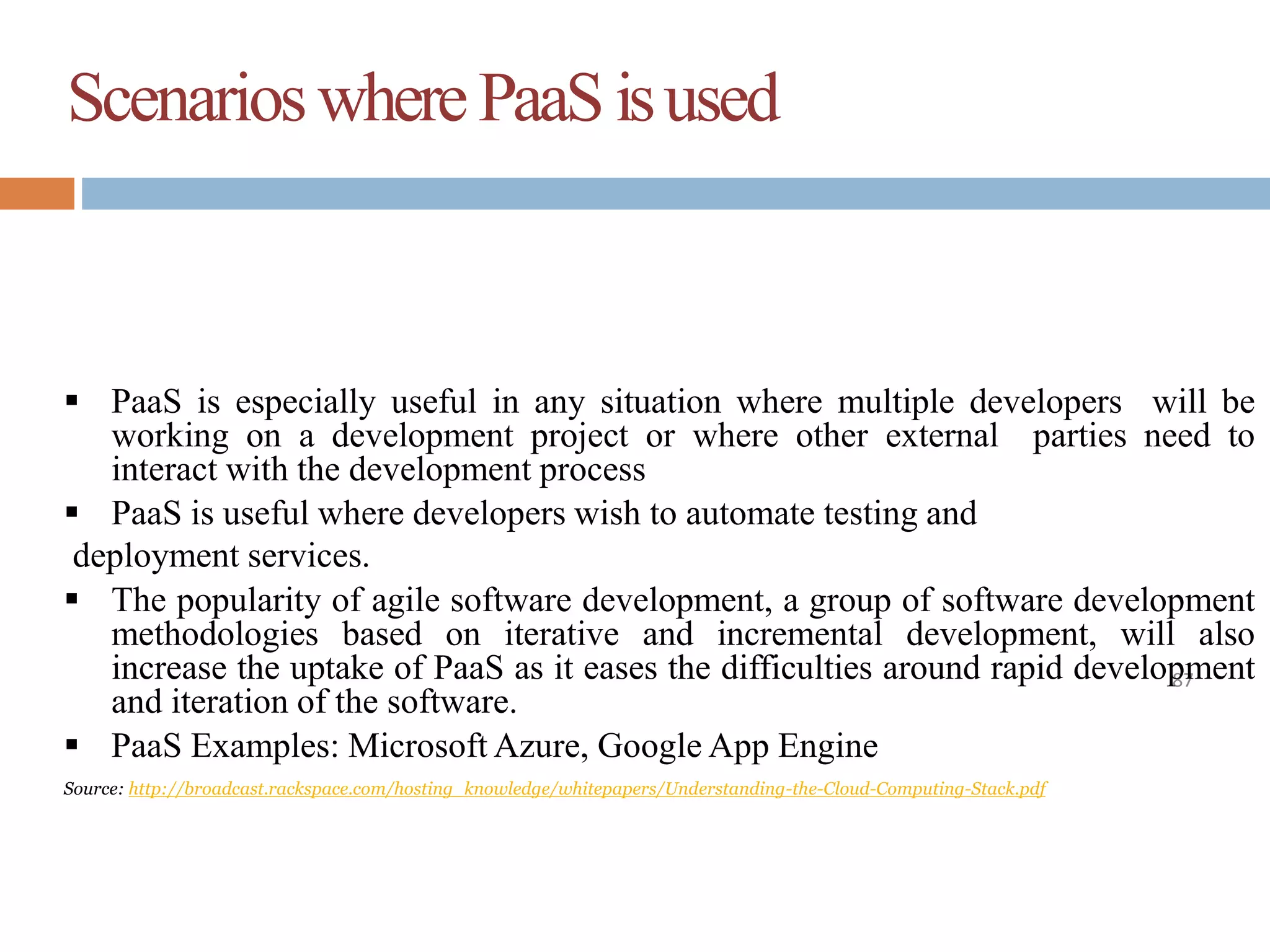 ScenarioswherePaaSisused
87
 PaaS is especially useful in any situation where multiple developers will be
working on a development project or where other external parties need to
interact with the development process
 PaaS is useful where developers wish to automate testing and
deployment services.
 The popularity of agile software development, a group of software development
methodologies based on iterative and incremental development, will also
increase the uptake of PaaS as it eases the difficulties around rapid development
and iteration of the software.
 PaaS Examples: Microsoft Azure, Google App Engine
Source: http://broadcast.rackspace.com/hosting_knowledge/whitepapers/Understanding-the-Cloud-Computing-Stack.pdf
 