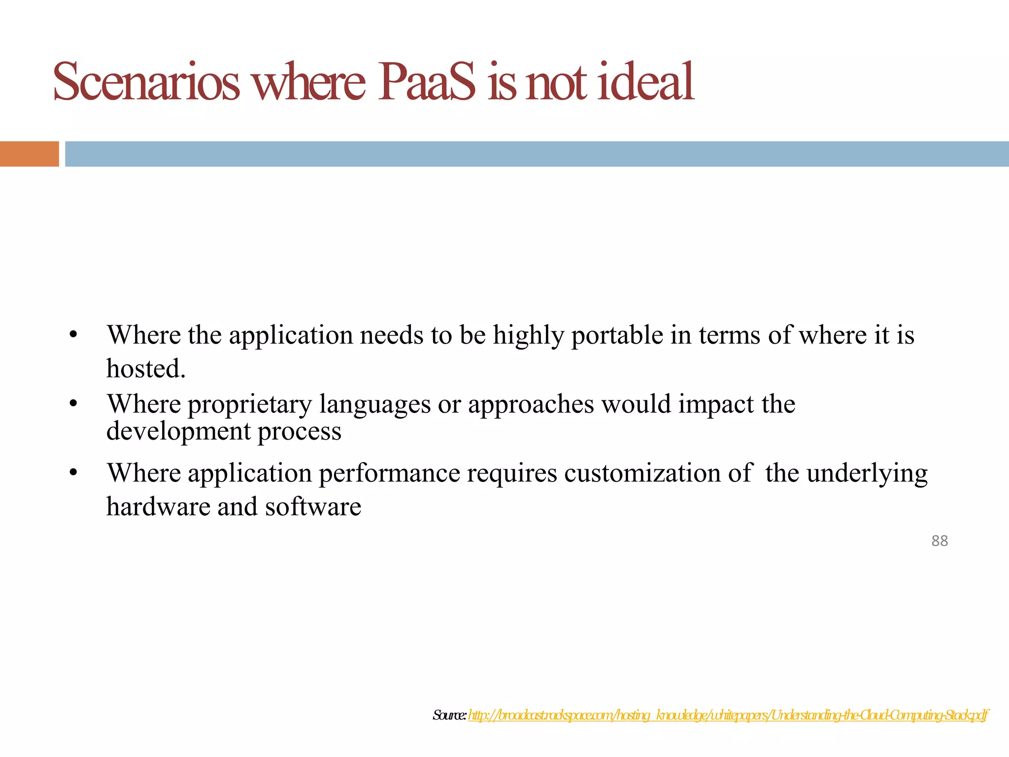 Scenarioswhere PaaSisnotideal
88
• Where the application needs to be highly portable in terms of where it is
hosted.
• Where proprietary languages or approaches would impact the
development process
• Where application performance requires customization of the underlying
hardware and software
Source:http://broadcast.rackspace.com/hosting_knowledge/whitepapers/Understanding-the-Cloud-Computing-Stack.pdf
 
