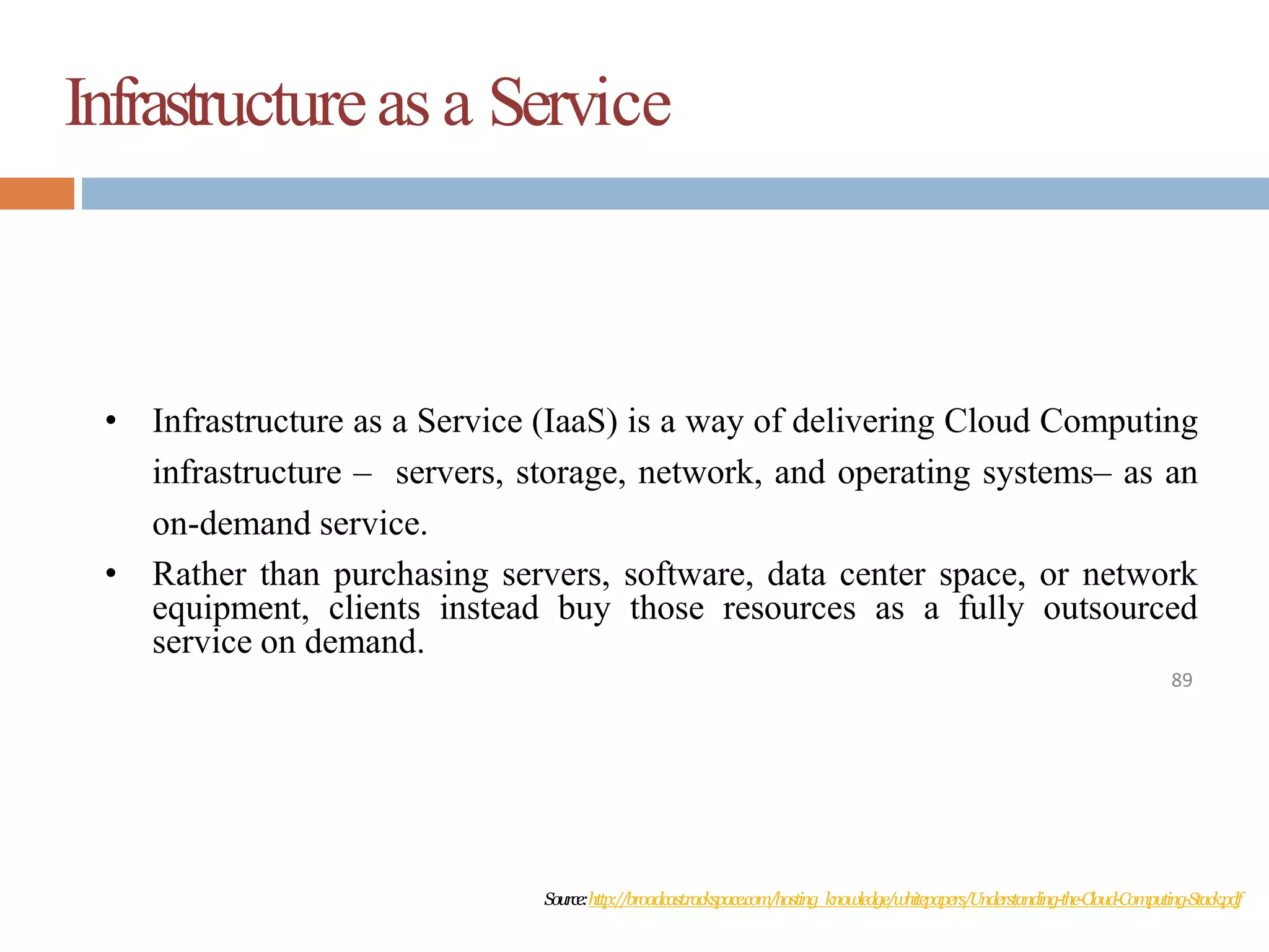 Infrastructureas a Service
89
• Infrastructure as a Service (IaaS) is a way of delivering Cloud Computing
infrastructure – servers, storage, network, and operating systems– as an
on-demand service.
• Rather than purchasing servers, software, data center space, or network
equipment, clients instead buy those resources as a fully outsourced
service on demand.
Source:http://broadcast.rackspace.com/hosting_knowledge/whitepapers/Understanding-the-Cloud-Computing-Stack.pdf
 