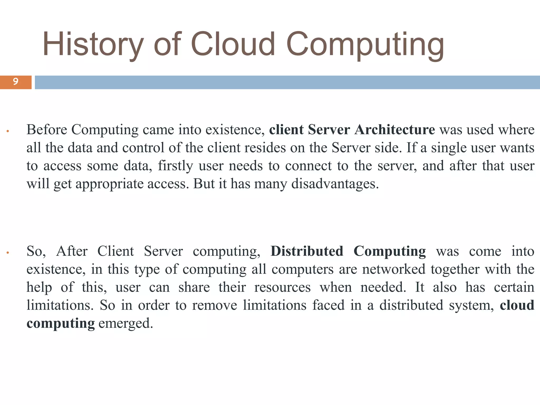 History of Cloud Computing
9
• Before Computing came into existence, client Server Architecture was used where
all the data and control of the client resides on the Server side. If a single user wants
to access some data, firstly user needs to connect to the server, and after that user
will get appropriate access. But it has many disadvantages.
• So, After Client Server computing, Distributed Computing was come into
existence, in this type of computing all computers are networked together with the
help of this, user can share their resources when needed. It also has certain
limitations. So in order to remove limitations faced in a distributed system, cloud
computing emerged.
 