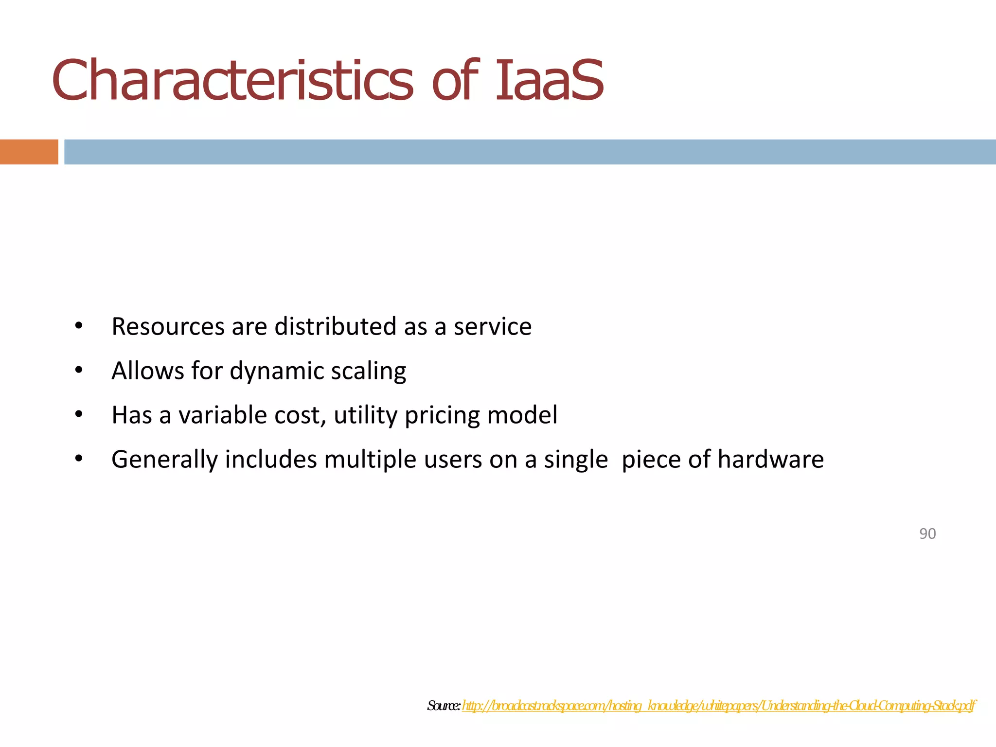 Characteristics of IaaS
90
• Resources are distributed as a service
• Allows for dynamic scaling
• Has a variable cost, utility pricing model
• Generally includes multiple users on a single piece of hardware
Source:http://broadcast.rackspace.com/hosting_knowledge/whitepapers/Understanding-the-Cloud-Computing-Stack.pdf
 