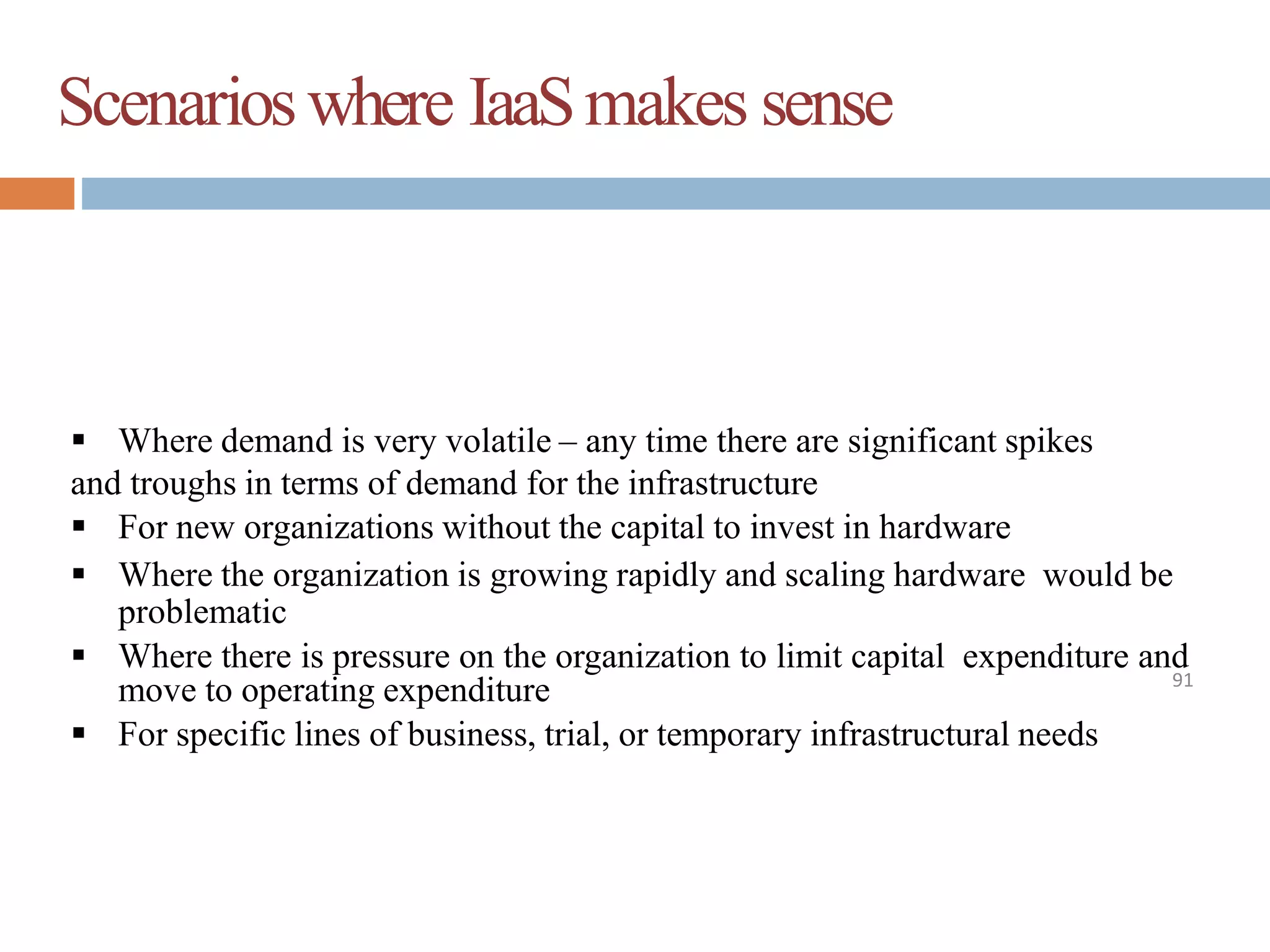 Scenarioswhere IaaSmakes sense
91
 Where demand is very volatile – any time there are significant spikes
and troughs in terms of demand for the infrastructure
 For new organizations without the capital to invest in hardware
 Where the organization is growing rapidly and scaling hardware would be
problematic
 Where there is pressure on the organization to limit capital expenditure and
move to operating expenditure
 For specific lines of business, trial, or temporary infrastructural needs
 