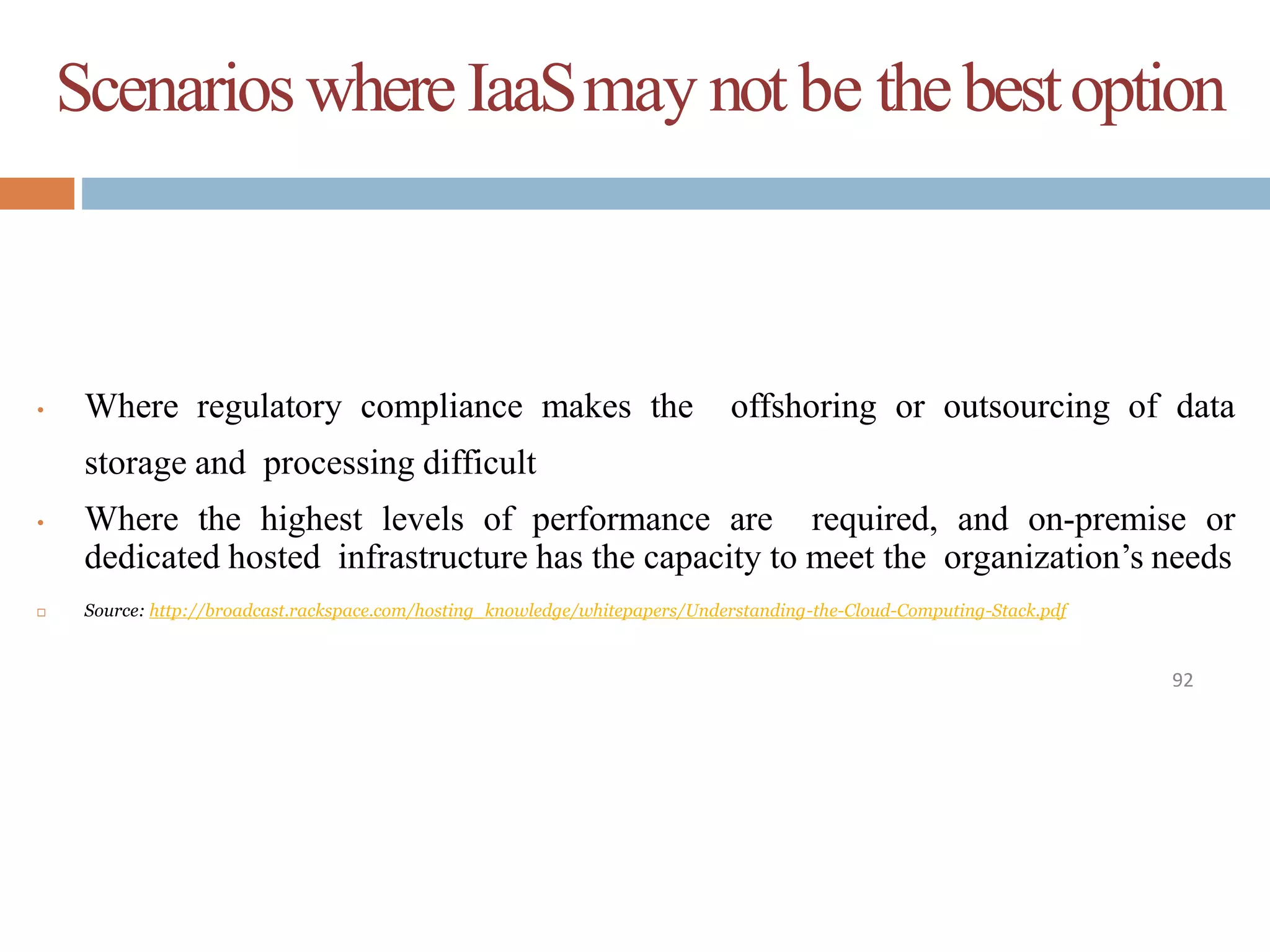 ScenarioswhereIaaSmay notbe thebestoption
92
• Where regulatory compliance makes the offshoring or outsourcing of data
storage and processing difficult
• Where the highest levels of performance are required, and on-premise or
dedicated hosted infrastructure has the capacity to meet the organization’s needs
 Source: http://broadcast.rackspace.com/hosting_knowledge/whitepapers/Understanding-the-Cloud-Computing-Stack.pdf
 