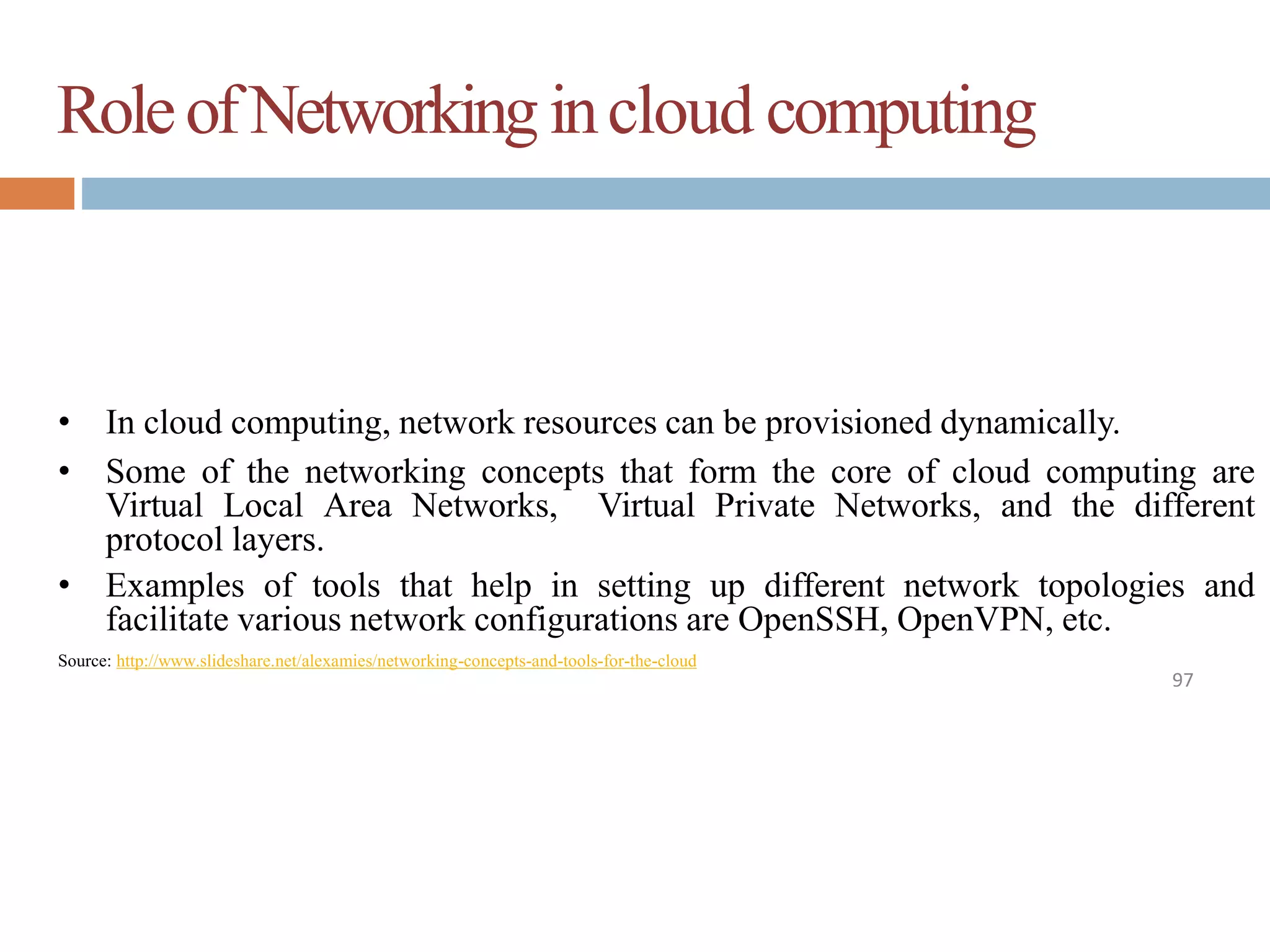 RoleofNetworkingincloud computing
97
• In cloud computing, network resources can be provisioned dynamically.
• Some of the networking concepts that form the core of cloud computing are
Virtual Local Area Networks, Virtual Private Networks, and the different
protocol layers.
• Examples of tools that help in setting up different network topologies and
facilitate various network configurations are OpenSSH, OpenVPN, etc.
Source: http://www.slideshare.net/alexamies/networking-concepts-and-tools-for-the-cloud
 