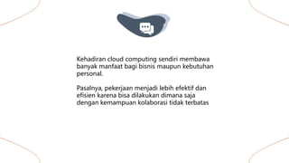 Kehadiran cloud computing sendiri membawa
banyak manfaat bagi bisnis maupun kebutuhan
personal.
Pasalnya, pekerjaan menjadi lebih efektif dan
efisien karena bisa dilakukan dimana saja
dengan kemampuan kolaborasi tidak terbatas
 