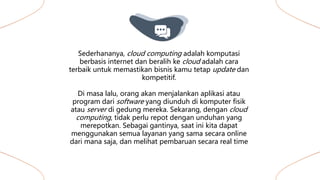 Sederhananya, cloud computing adalah komputasi
berbasis internet dan beralih ke cloud adalah cara
terbaik untuk memastikan bisnis kamu tetap update dan
kompetitif.
Di masa lalu, orang akan menjalankan aplikasi atau
program dari software yang diunduh di komputer fisik
atau server di gedung mereka. Sekarang, dengan cloud
computing, tidak perlu repot dengan unduhan yang
merepotkan. Sebagai gantinya, saat ini kita dapat
menggunakan semua layanan yang sama secara online
dari mana saja, dan melihat pembaruan secara real time
 
