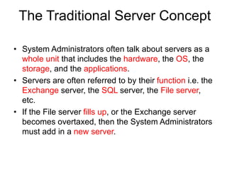 The Traditional Server Concept
• System Administrators often talk about servers as a
whole unit that includes the hardware, the OS, the
storage, and the applications.
• Servers are often referred to by their function i.e. the
Exchange server, the SQL server, the File server,
etc.
• If the File server fills up, or the Exchange server
becomes overtaxed, then the System Administrators
must add in a new server.
 