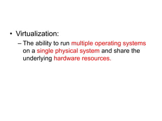 • Virtualization:
– The ability to run multiple operating systems
on a single physical system and share the
underlying hardware resources.
 