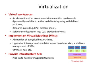 Virtualization
• Virtual workspaces:
– An abstraction of an execution environment that can be made
dynamically available to authorized clients by using well-defined
protocols,
– Resource quota (e.g. CPU, memory share),
– Software configuration (e.g. O/S, provided services).
• Implement on Virtual Machines (VMs):
– Abstraction of a physical host machine,
– Hypervisor intercepts and emulates instructions from VMs, and allows
management of VMs,
– VMWare, Xen, etc.
• Provide infrastructure API:
– Plug-ins to hardware/support structures Hardware
OS
App App App
Hypervisor
OS OS
Virtualized Stack
 