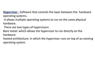 Hypervisor - Software that controls the layer between the hardware
operating systems.
It allows multiple operating systems to run on the same physical
hardware.
There are two types of hypervisors:
Bare metal: which allows the hypervisor to run directly on the
hardware.
hosted architecture: in which the hypervisor runs on top of an existing
operating system.
 