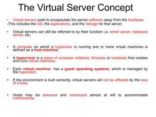 The Virtual Server Concept
• Virtual servers seek to encapsulate the server software away from the hardware.
-This includes the OS, the applications, and the storage for that server.
• Virtual servers can still be referred to by their function i.e. email server, database
server, etc.
• A computer on which a hypervisor is running one or more virtual machines is
defined as a host machine.
• A hypervisor is a piece of computer software, firmware or hardware that creates
and runs virtual machines.
• Each virtual machine has a guest operating systems, which is managed by
the hypervisor.
• If the environment is built correctly, virtual servers will not be affected by the loss
of a host.
• Hosts may be removed and introduced almost at will to accommodate
maintenance.
 