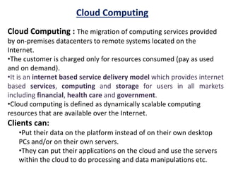 Cloud Computing
Cloud Computing : The migration of computing services provided
by on-premises datacenters to remote systems located on the
Internet.
•The customer is charged only for resources consumed (pay as used
and on demand).
•It is an internet based service delivery model which provides internet
based services, computing and storage for users in all markets
including financial, health care and government.
•Cloud computing is defined as dynamically scalable computing
resources that are available over the Internet.
Clients can:
•Put their data on the platform instead of on their own desktop
PCs and/or on their own servers.
•They can put their applications on the cloud and use the servers
within the cloud to do processing and data manipulations etc.
 