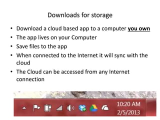• Download a cloud based app to a computer you own
• The app lives on your Computer
• Save files to the app
• When connected to the Internet it will sync with the
cloud
• The Cloud can be accessed from any Internet
connection
Downloads for storage
 