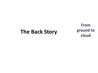 From
ground to
cloud
The Back Story
 