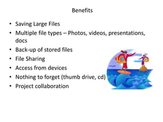 • Saving Large Files
• Multiple file types – Photos, videos, presentations,
docs
• Back-up of stored files
• File Sharing
• Access from devices
• Nothing to forget (thumb drive, cd)
• Project collaboration
Benefits
 