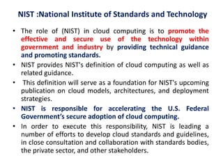 NIST :National Institute of Standards and Technology
• The role of (NIST) in cloud computing is to promote the
effective and secure use of the technology within
government and industry by providing technical guidance
and promoting standards.
• NIST provides NIST's definition of cloud computing as well as
related guidance.
• This definition will serve as a foundation for NIST's upcoming
publication on cloud models, architectures, and deployment
strategies.
• NIST is responsible for accelerating the U.S. Federal
Government’s secure adoption of cloud computing.
• In order to execute this responsibility, NIST is leading a
number of efforts to develop cloud standards and guidelines,
in close consultation and collaboration with standards bodies,
the private sector, and other stakeholders.
 
