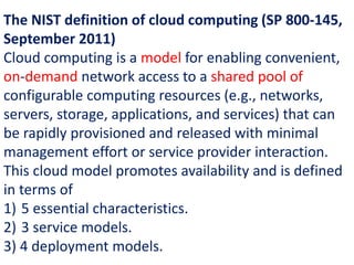 The NIST definition of cloud computing (SP 800-145,
September 2011)
Cloud computing is a model for enabling convenient,
on-demand network access to a shared pool of
configurable computing resources (e.g., networks,
servers, storage, applications, and services) that can
be rapidly provisioned and released with minimal
management effort or service provider interaction.
This cloud model promotes availability and is defined
in terms of
1) 5 essential characteristics.
2) 3 service models.
3) 4 deployment models.
 