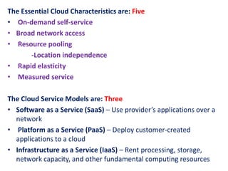 The Essential Cloud Characteristics are: Five
• On-demand self-service
• Broad network access
• Resource pooling
-Location independence
• Rapid elasticity
• Measured service
The Cloud Service Models are: Three
• Software as a Service (SaaS) – Use provider’s applications over a
network
• Platform as a Service (PaaS) – Deploy customer-created
applications to a cloud
• Infrastructure as a Service (IaaS) – Rent processing, storage,
network capacity, and other fundamental computing resources
 