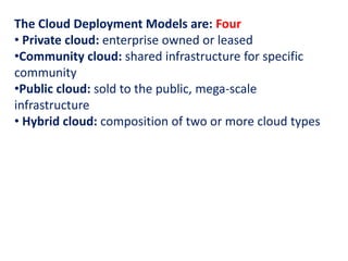 The Cloud Deployment Models are: Four
• Private cloud: enterprise owned or leased
•Community cloud: shared infrastructure for specific
community
•Public cloud: sold to the public, mega-scale
infrastructure
• Hybrid cloud: composition of two or more cloud types
 