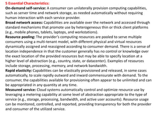 5 Essential Characteristics:
On-demand self-service: A consumer can unilaterally provision computing capabilities,
such as server time and network storage, as needed automatically without requiring
human interaction with each service provider.
Broad network access: Capabilities are available over the network and accessed through
standard mechanisms that promote use by heterogeneous thin or thick client platforms
(e.g., mobile phones, tablets, laptops, and workstations).
Resource pooling: The provider’s computing resources are pooled to serve multiple
consumers using a multi-tenant model, with different physical and virtual resources
dynamically assigned and reassigned according to consumer demand. There is a sense of
location independence in that the customer generally has no control or knowledge over
the exact location of the provided resources but may be able to specify location at a
higher level of abstraction (e.g., country, state, or datacenter). Examples of resources
include storage, processing, memory, and network bandwidth.
Rapid elasticity: Capabilities can be elastically provisioned and released, in some cases
automatically, to scale rapidly outward and inward commensurate with demand. To the
consumer, the capabilities available for provisioning often appear to be unlimited and can
be appropriated in any quantity at any time.
Measured service: Cloud systems automatically control and optimize resource use by
leveraging a metering capability at some level of abstraction appropriate to the type of
service (e.g., storage, processing, bandwidth, and active user accounts). Resource usage
can be monitored, controlled, and reported, providing transparency for both the provider
and consumer of the utilized service.
 