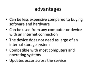 • Can be less expensive compared to buying
software and hardware
• Can be used from any computer or device
with an Internet connection
• The device does not need as large of an
internal storage system
• Compatible with most computers and
operating systems
• Updates occur across the service
advantages
 