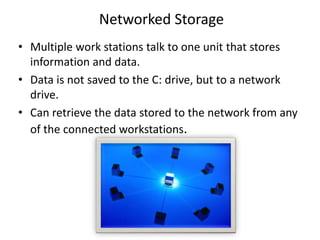 • Multiple work stations talk to one unit that stores
information and data.
• Data is not saved to the C: drive, but to a network
drive.
• Can retrieve the data stored to the network from any
of the connected workstations.
Networked Storage
 