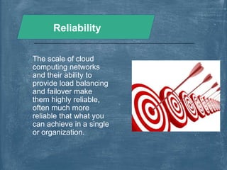 Reliability
The scale of cloud
computing networks
and their ability to
provide load balancing
and failover make
them highly reliable,
often much more
reliable that what you
can achieve in a single
or organization.
 