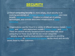 SECURITY
 Cloud computing security or, more simply, cloud security is an
evolving sub-domain of computer security, network security, and more
broadly, information security. It refers to a broad set of policies,
technologies, and controls associated infrastructure of cloud
computing.
 Organizations use the Cloud in a variety of different service models (SaaS,
PaaS, and IaaS) and deployment models (Private, Public, and Hybrid).
There are several security issues/concerns associated with cloud
computing but these issues fall into two broad categories:
security issues faced by cloud providers (organizations providing
software, platform, or infrastructure as a service via the cloud) and security
issues faced by their customers.
 