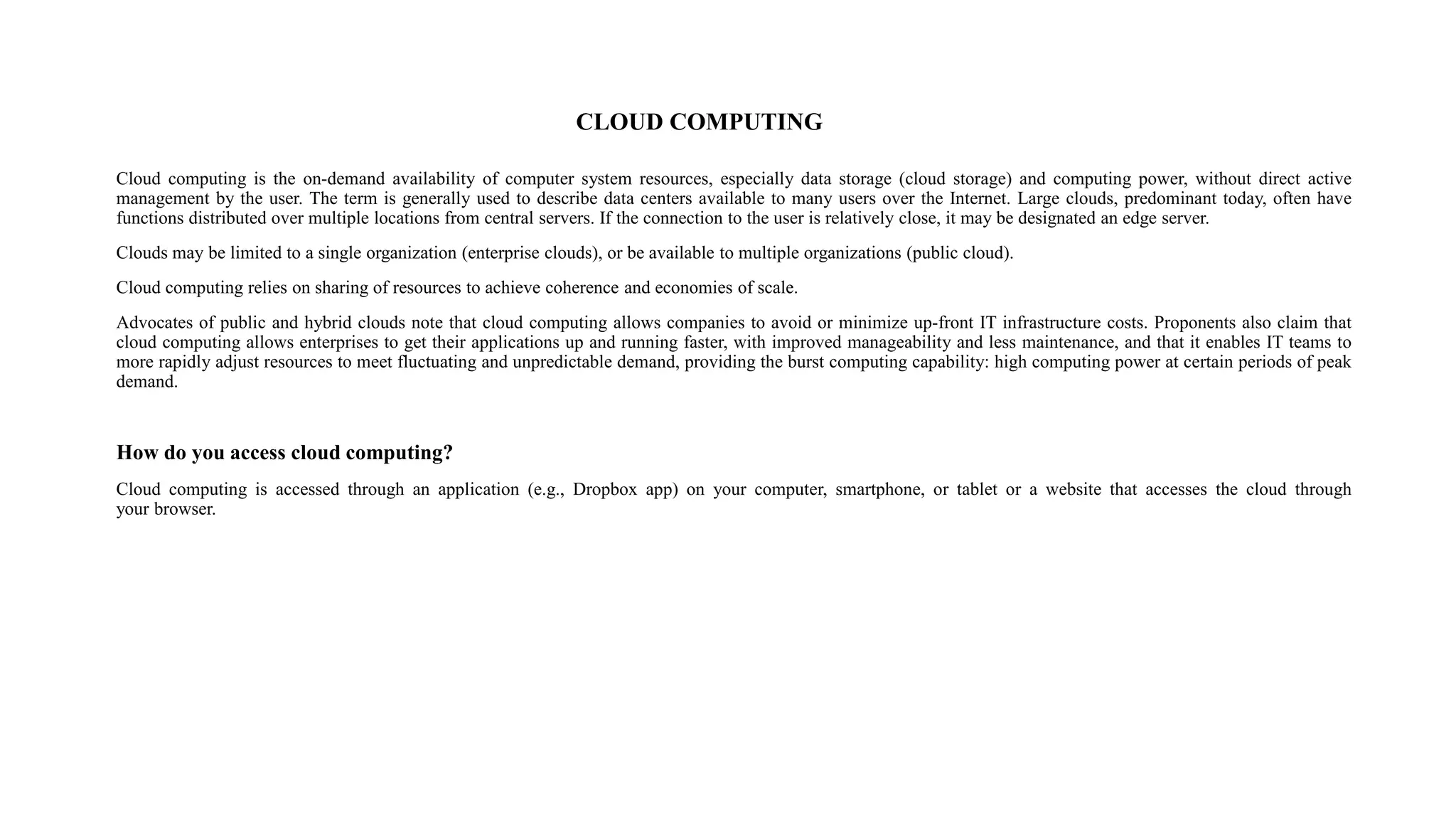CLOUD COMPUTING
Cloud computing is the on-demand availability of computer system resources, especially data storage (cloud storage) and computing power, without direct active
management by the user. The term is generally used to describe data centers available to many users over the Internet. Large clouds, predominant today, often have
functions distributed over multiple locations from central servers. If the connection to the user is relatively close, it may be designated an edge server.
Clouds may be limited to a single organization (enterprise clouds), or be available to multiple organizations (public cloud).
Cloud computing relies on sharing of resources to achieve coherence and economies of scale.
Advocates of public and hybrid clouds note that cloud computing allows companies to avoid or minimize up-front IT infrastructure costs. Proponents also claim that
cloud computing allows enterprises to get their applications up and running faster, with improved manageability and less maintenance, and that it enables IT teams to
more rapidly adjust resources to meet fluctuating and unpredictable demand, providing the burst computing capability: high computing power at certain periods of peak
demand.
How do you access cloud computing?
Cloud computing is accessed through an application (e.g., Dropbox app) on your computer, smartphone, or tablet or a website that accesses the cloud through
your browser.
 