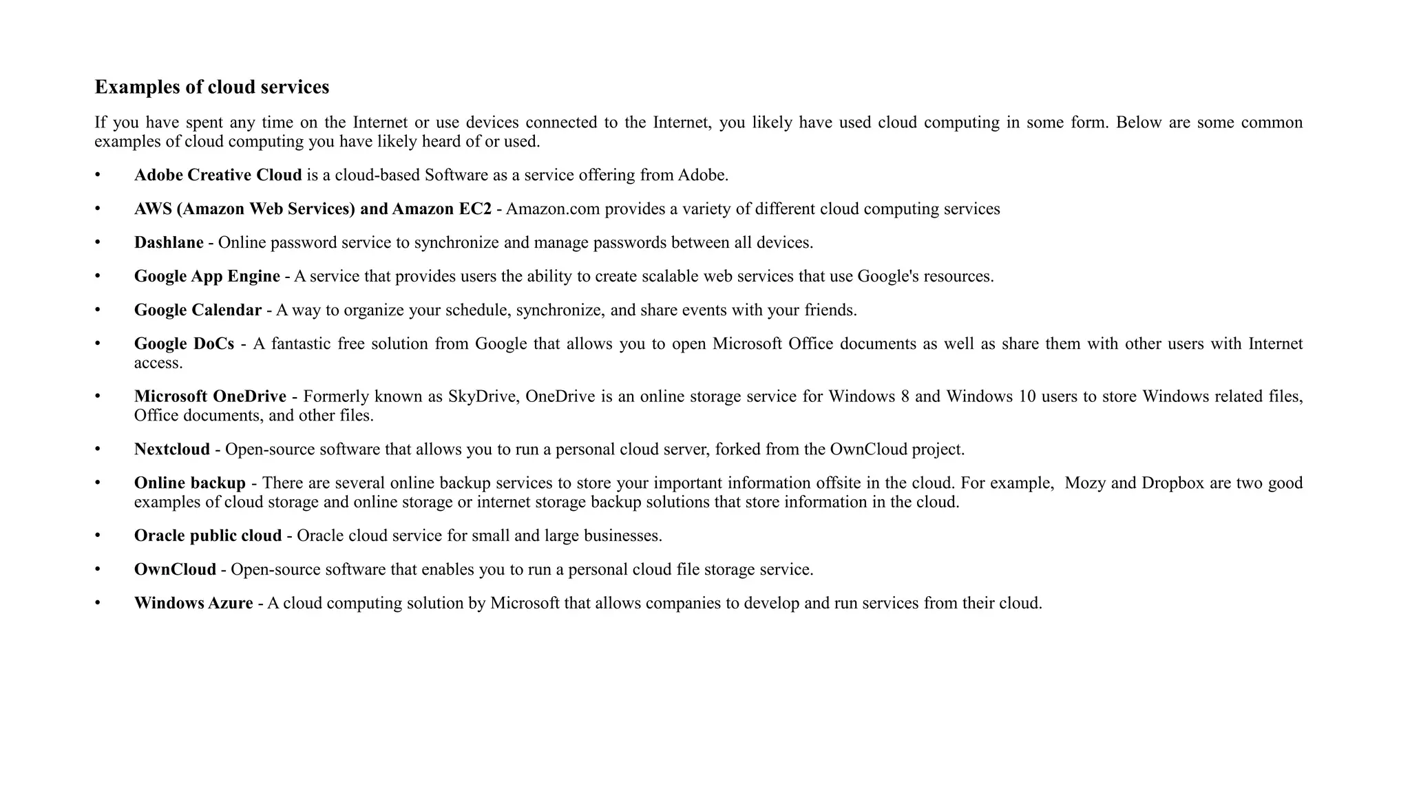 Examples of cloud services
If you have spent any time on the Internet or use devices connected to the Internet, you likely have used cloud computing in some form. Below are some common
examples of cloud computing you have likely heard of or used.
• Adobe Creative Cloud is a cloud-based Software as a service offering from Adobe.
• AWS (Amazon Web Services) and Amazon EC2 - Amazon.com provides a variety of different cloud computing services
• Dashlane - Online password service to synchronize and manage passwords between all devices.
• Google App Engine - A service that provides users the ability to create scalable web services that use Google's resources.
• Google Calendar - A way to organize your schedule, synchronize, and share events with your friends.
• Google DoCs - A fantastic free solution from Google that allows you to open Microsoft Office documents as well as share them with other users with Internet
access.
• Microsoft OneDrive - Formerly known as SkyDrive, OneDrive is an online storage service for Windows 8 and Windows 10 users to store Windows related files,
Office documents, and other files.
• Nextcloud - Open-source software that allows you to run a personal cloud server, forked from the OwnCloud project.
• Online backup - There are several online backup services to store your important information offsite in the cloud. For example, Mozy and Dropbox are two good
examples of cloud storage and online storage or internet storage backup solutions that store information in the cloud.
• Oracle public cloud - Oracle cloud service for small and large businesses.
• OwnCloud - Open-source software that enables you to run a personal cloud file storage service.
• Windows Azure - A cloud computing solution by Microsoft that allows companies to develop and run services from their cloud.
 