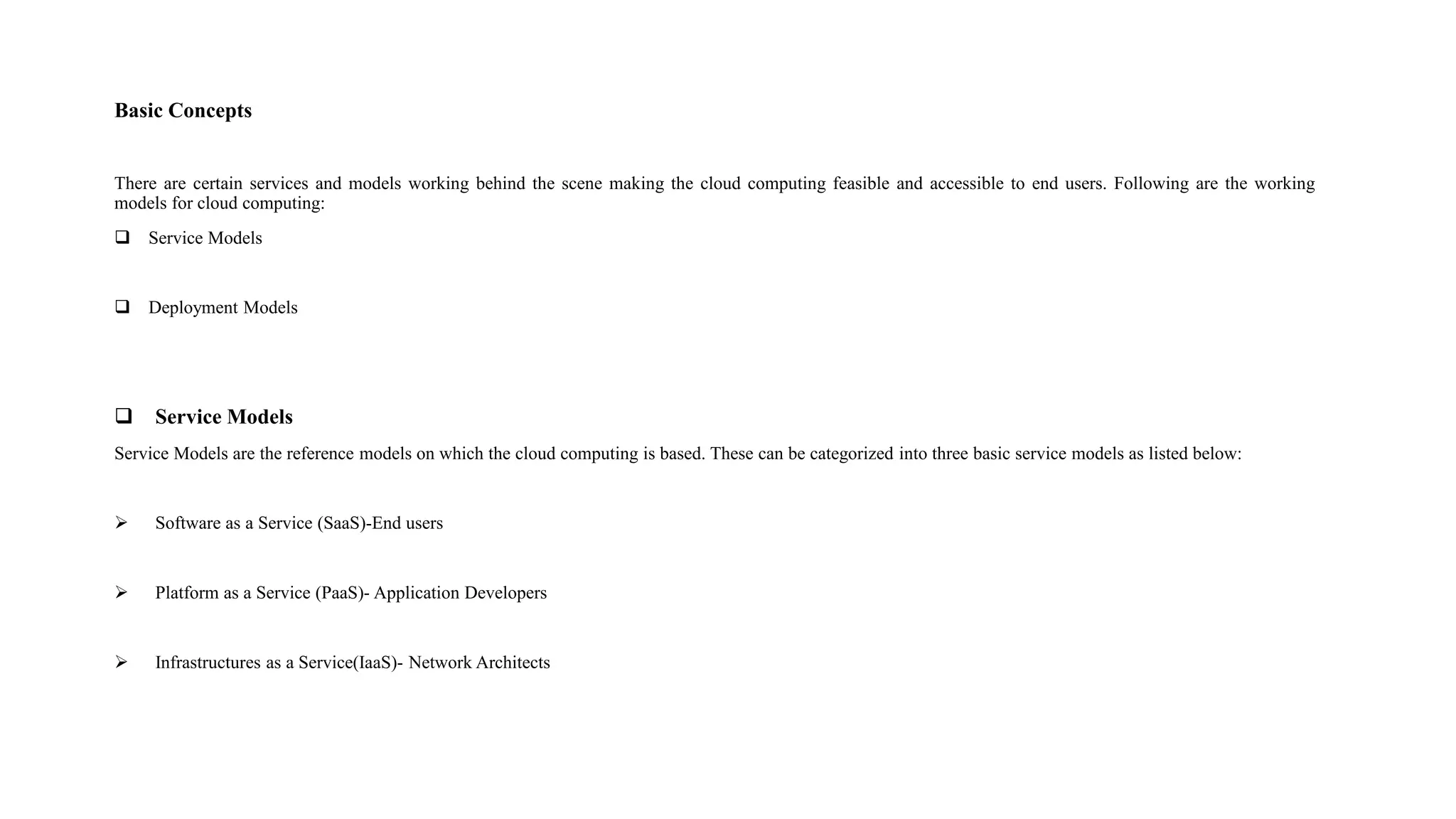 Basic Concepts
There are certain services and models working behind the scene making the cloud computing feasible and accessible to end users. Following are the working
models for cloud computing:
 Service Models
 Deployment Models
 Service Models
Service Models are the reference models on which the cloud computing is based. These can be categorized into three basic service models as listed below:
 Software as a Service (SaaS)-End users
 Platform as a Service (PaaS)- Application Developers
 Infrastructures as a Service(IaaS)- Network Architects
 