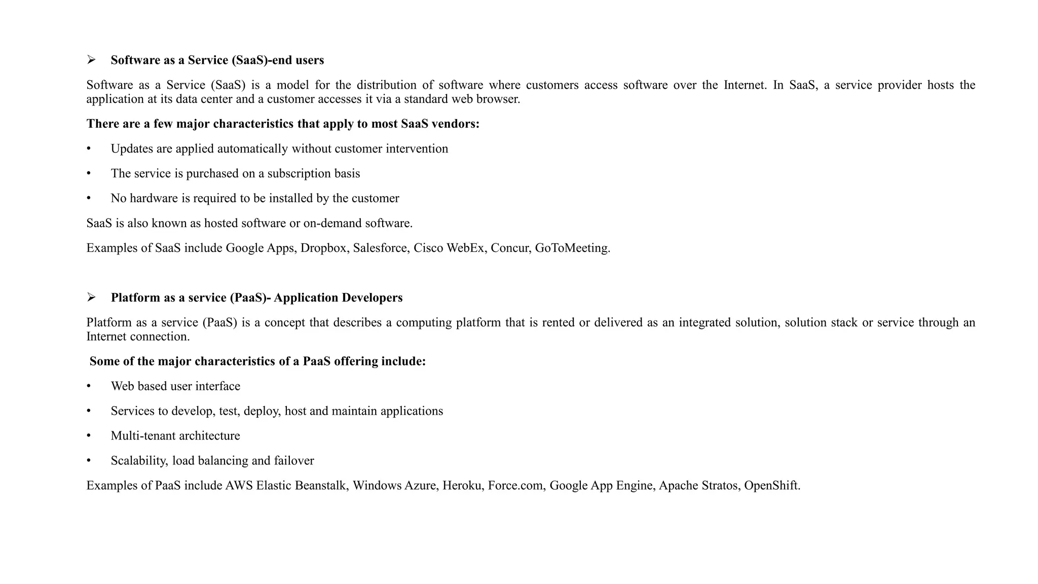  Software as a Service (SaaS)-end users
Software as a Service (SaaS) is a model for the distribution of software where customers access software over the Internet. In SaaS, a service provider hosts the
application at its data center and a customer accesses it via a standard web browser.
There are a few major characteristics that apply to most SaaS vendors:
• Updates are applied automatically without customer intervention
• The service is purchased on a subscription basis
• No hardware is required to be installed by the customer
SaaS is also known as hosted software or on-demand software.
Examples of SaaS include Google Apps, Dropbox, Salesforce, Cisco WebEx, Concur, GoToMeeting.
 Platform as a service (PaaS)- Application Developers
Platform as a service (PaaS) is a concept that describes a computing platform that is rented or delivered as an integrated solution, solution stack or service through an
Internet connection.
Some of the major characteristics of a PaaS offering include:
• Web based user interface
• Services to develop, test, deploy, host and maintain applications
• Multi-tenant architecture
• Scalability, load balancing and failover
Examples of PaaS include AWS Elastic Beanstalk, Windows Azure, Heroku, Force.com, Google App Engine, Apache Stratos, OpenShift.
 