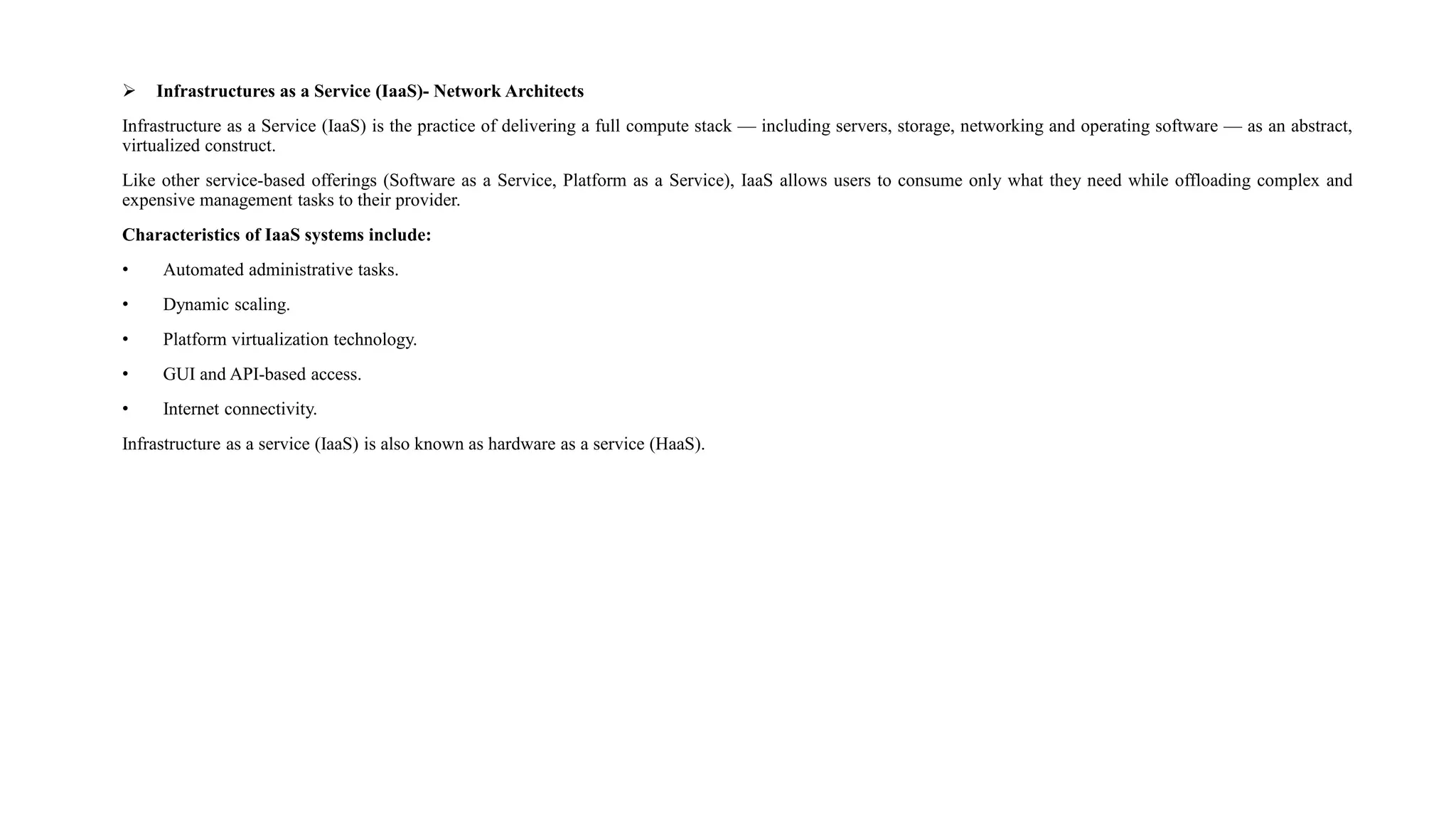  Infrastructures as a Service (IaaS)- Network Architects
Infrastructure as a Service (IaaS) is the practice of delivering a full compute stack — including servers, storage, networking and operating software — as an abstract,
virtualized construct.
Like other service-based offerings (Software as a Service, Platform as a Service), IaaS allows users to consume only what they need while offloading complex and
expensive management tasks to their provider.
Characteristics of IaaS systems include:
• Automated administrative tasks.
• Dynamic scaling.
• Platform virtualization technology.
• GUI and API-based access.
• Internet connectivity.
Infrastructure as a service (IaaS) is also known as hardware as a service (HaaS).
 