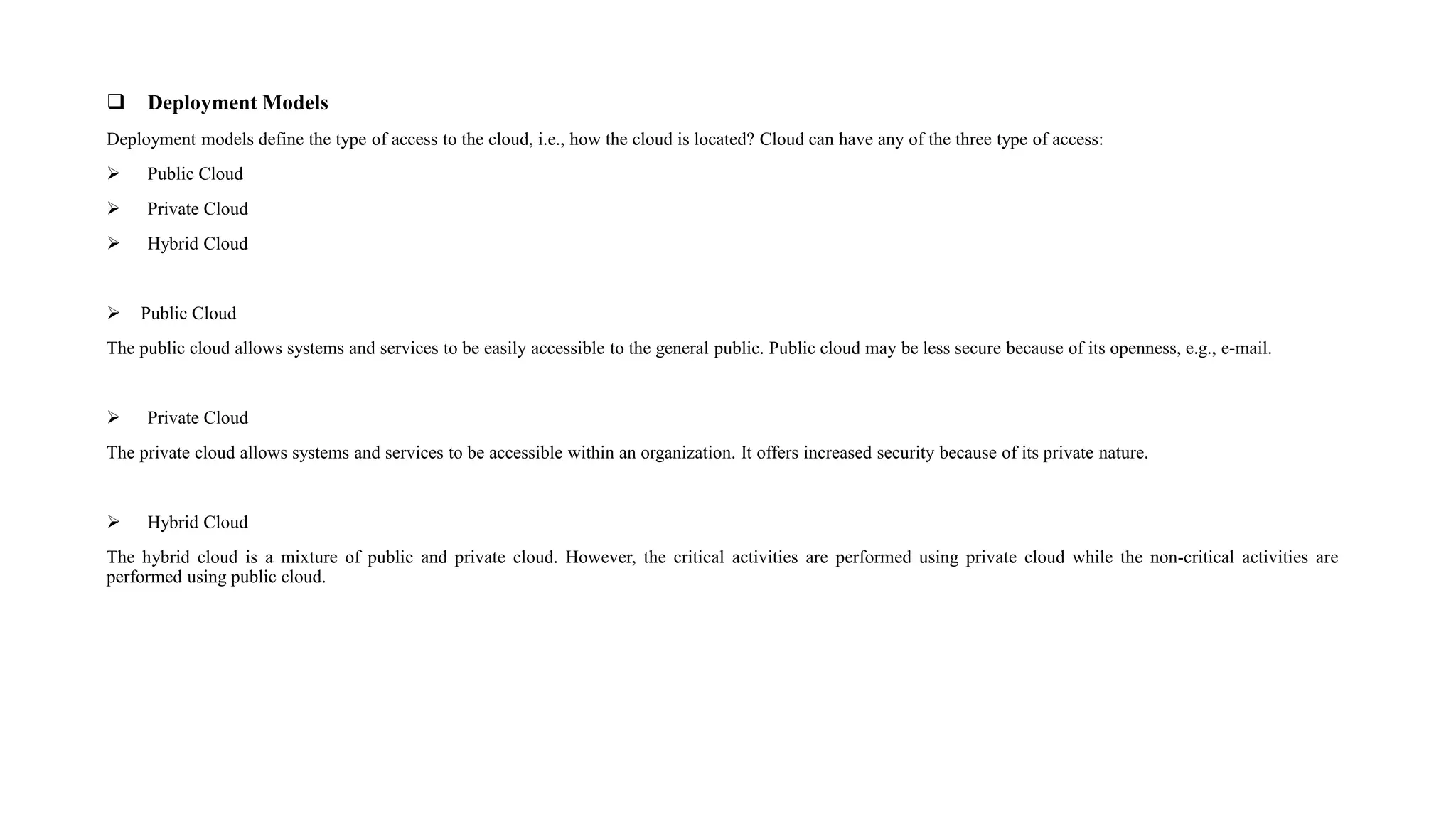  Deployment Models
Deployment models define the type of access to the cloud, i.e., how the cloud is located? Cloud can have any of the three type of access:
 Public Cloud
 Private Cloud
 Hybrid Cloud
 Public Cloud
The public cloud allows systems and services to be easily accessible to the general public. Public cloud may be less secure because of its openness, e.g., e-mail.
 Private Cloud
The private cloud allows systems and services to be accessible within an organization. It offers increased security because of its private nature.
 Hybrid Cloud
The hybrid cloud is a mixture of public and private cloud. However, the critical activities are performed using private cloud while the non-critical activities are
performed using public cloud.
 