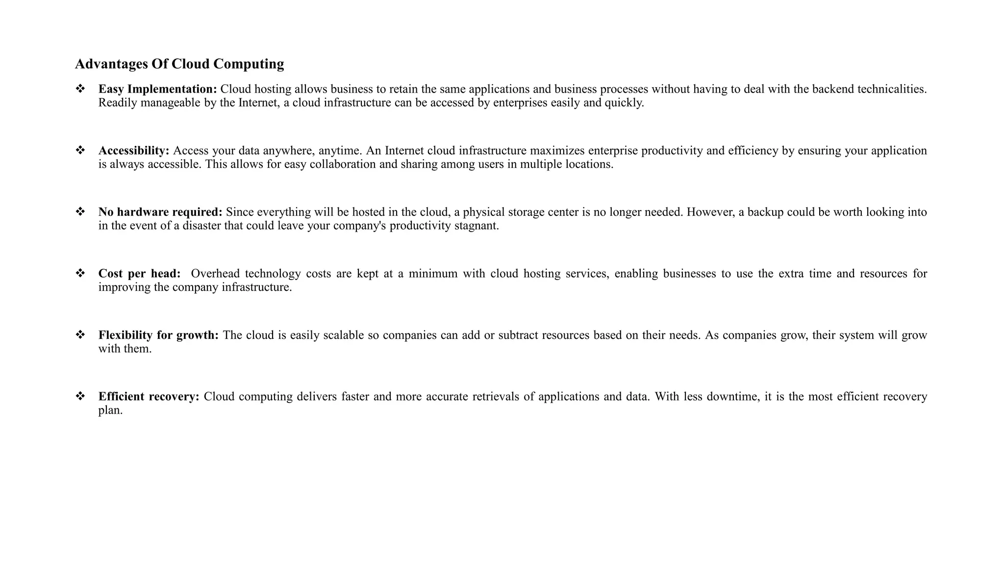 Advantages Of Cloud Computing
 Easy Implementation: Cloud hosting allows business to retain the same applications and business processes without having to deal with the backend technicalities.
Readily manageable by the Internet, a cloud infrastructure can be accessed by enterprises easily and quickly.
 Accessibility: Access your data anywhere, anytime. An Internet cloud infrastructure maximizes enterprise productivity and efficiency by ensuring your application
is always accessible. This allows for easy collaboration and sharing among users in multiple locations.
 No hardware required: Since everything will be hosted in the cloud, a physical storage center is no longer needed. However, a backup could be worth looking into
in the event of a disaster that could leave your company's productivity stagnant.
 Cost per head: Overhead technology costs are kept at a minimum with cloud hosting services, enabling businesses to use the extra time and resources for
improving the company infrastructure.
 Flexibility for growth: The cloud is easily scalable so companies can add or subtract resources based on their needs. As companies grow, their system will grow
with them.
 Efficient recovery: Cloud computing delivers faster and more accurate retrievals of applications and data. With less downtime, it is the most efficient recovery
plan.
 