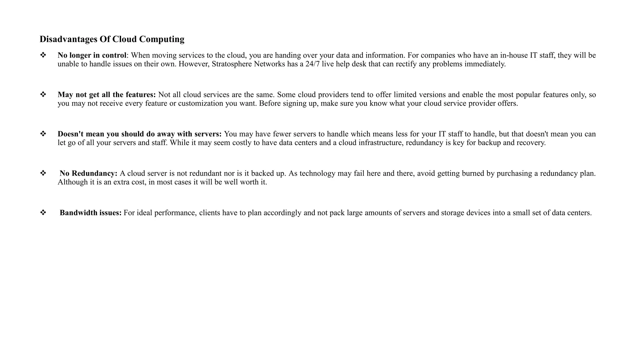 Disadvantages Of Cloud Computing
 No longer in control: When moving services to the cloud, you are handing over your data and information. For companies who have an in-house IT staff, they will be
unable to handle issues on their own. However, Stratosphere Networks has a 24/7 live help desk that can rectify any problems immediately.
 May not get all the features: Not all cloud services are the same. Some cloud providers tend to offer limited versions and enable the most popular features only, so
you may not receive every feature or customization you want. Before signing up, make sure you know what your cloud service provider offers.
 Doesn't mean you should do away with servers: You may have fewer servers to handle which means less for your IT staff to handle, but that doesn't mean you can
let go of all your servers and staff. While it may seem costly to have data centers and a cloud infrastructure, redundancy is key for backup and recovery.
 No Redundancy: A cloud server is not redundant nor is it backed up. As technology may fail here and there, avoid getting burned by purchasing a redundancy plan.
Although it is an extra cost, in most cases it will be well worth it.
 Bandwidth issues: For ideal performance, clients have to plan accordingly and not pack large amounts of servers and storage devices into a small set of data centers.
 