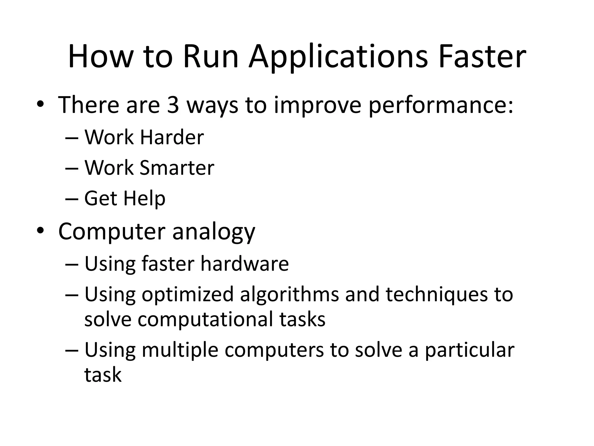 • There are 3 ways to improve performance:
– Work Harder
– Work Smarter
– Get Help
• Computer analogy
– Using faster hardware
– Using optimized algorithms and techniques to
solve computational tasks
– Using multiple computers to solve a particular
task
How to Run Applications Faster
 