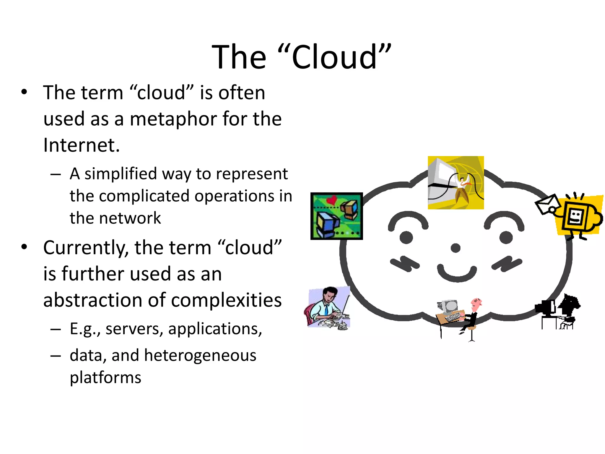 • The term “cloud” is often
used as a metaphor for the
Internet.
– A simplified way to represent
the complicated operations in
the network
• Currently, the term “cloud”
is further used as an
abstraction of complexities
– E.g., servers, applications,
– data, and heterogeneous
platforms
The “Cloud”
 